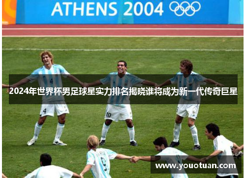 2024年世界杯男足球星实力排名揭晓谁将成为新一代传奇巨星
