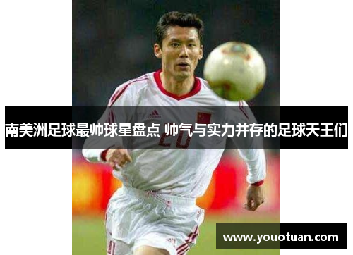 南美洲足球最帅球星盘点 帅气与实力并存的足球天王们